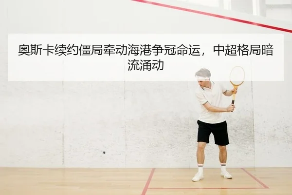 奥斯卡续约僵局牵动海港争冠命运，中超格局暗流涌动 | yaxin